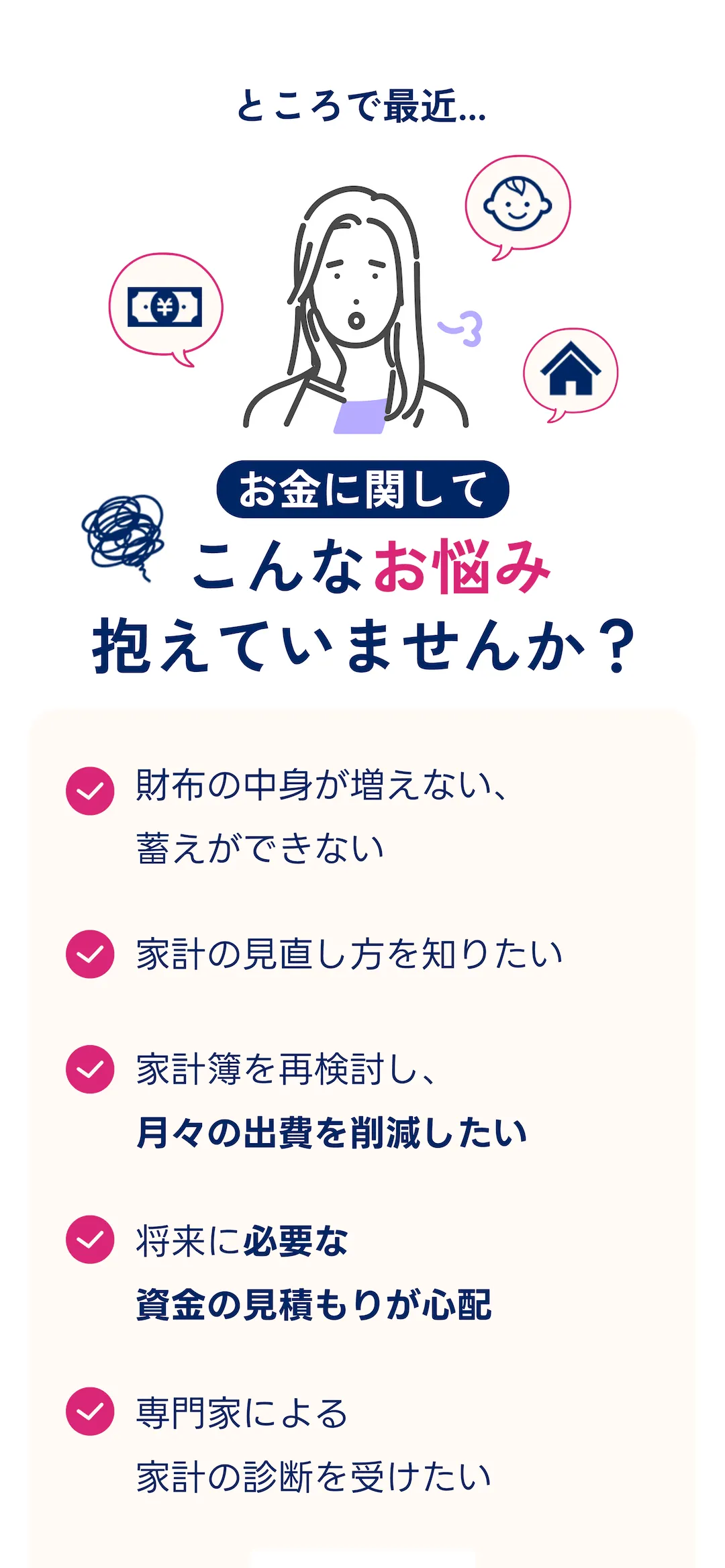 ところで最近...  お金に関してこんなお悩み抱えていませんか? ・財布の中身が増えない、蓄えができない・家計の見直し方を知りたい・家計簿を再検討し、 月々の出費を削減したい・将来に必要な資金の見積もりが心配・専門家による家計の診断を受けたい